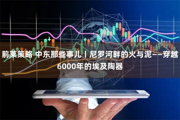 前莱策略 中东那些事儿丨尼罗河畔的火与泥——穿越6000年的埃及陶器