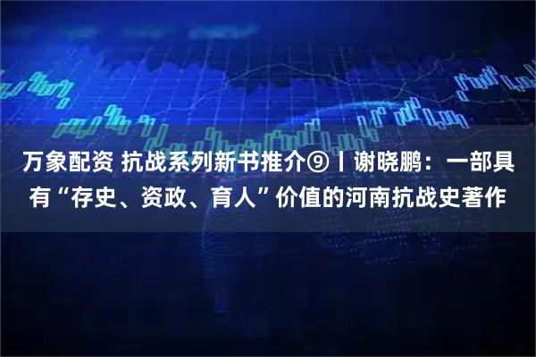 万象配资 抗战系列新书推介⑨丨谢晓鹏：一部具有“存史、资政、育人”价值的河南抗战史著作