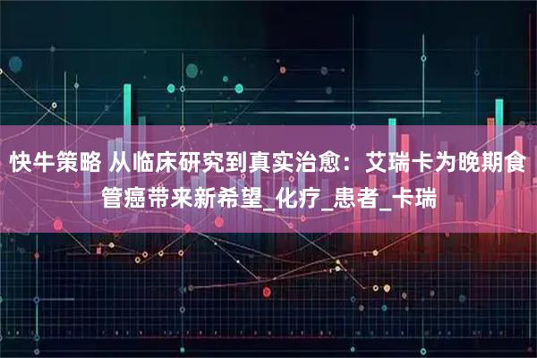 快牛策略 从临床研究到真实治愈：艾瑞卡为晚期食管癌带来新希望_化疗_患者_卡瑞