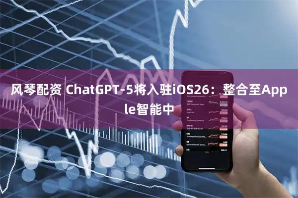 风琴配资 ChatGPT-5将入驻iOS26：整合至Apple智能中