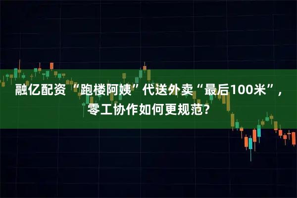 融亿配资 “跑楼阿姨”代送外卖“最后100米”，零工协作如何更规范？