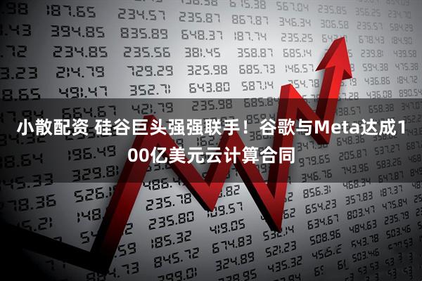 小散配资 硅谷巨头强强联手！谷歌与Meta达成100亿美元云计算合同