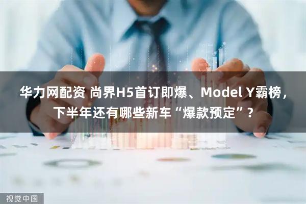 华力网配资 尚界H5首订即爆、Model Y霸榜，下半年还有哪些新车“爆款预定”？