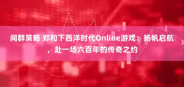 间群策略 郑和下西洋时代Online游戏：扬帆启航，赴一场六百年的传奇之约