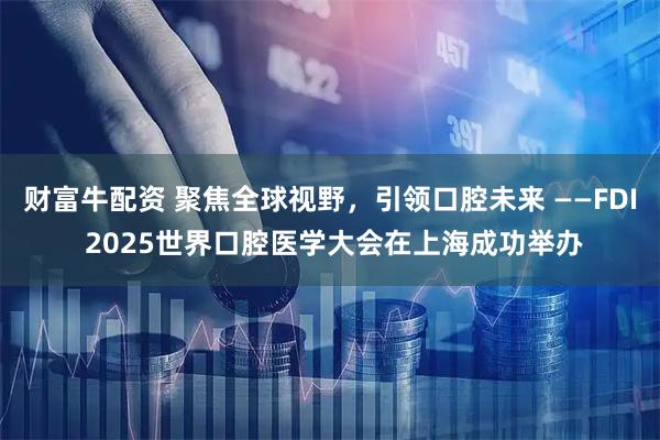 财富牛配资 聚焦全球视野，引领口腔未来 ——FDI 2025世界口腔医学大会在上海成功举办
