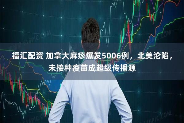 福汇配资 加拿大麻疹爆发5006例，北美沦陷，未接种疫苗成超级传播源