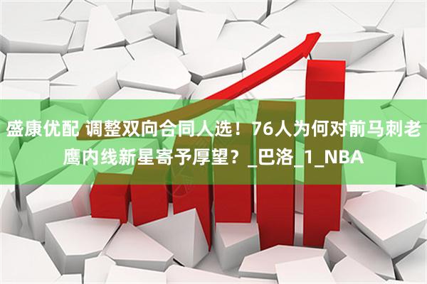 盛康优配 调整双向合同人选！76人为何对前马刺老鹰内线新星寄予厚望？_巴洛_1_NBA