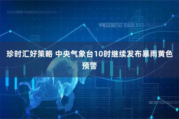 珍时汇好策略 中央气象台10时继续发布暴雨黄色预警