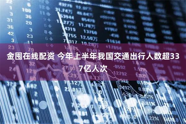金囤在线配资 今年上半年我国交通出行人数超337亿人次
